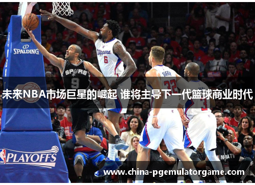 未来NBA市场巨星的崛起 谁将主导下一代篮球商业时代