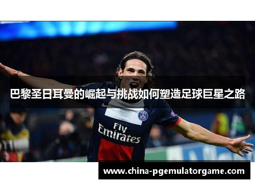 巴黎圣日耳曼的崛起与挑战如何塑造足球巨星之路