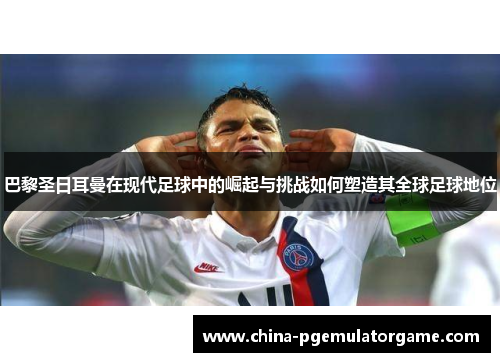 巴黎圣日耳曼在现代足球中的崛起与挑战如何塑造其全球足球地位