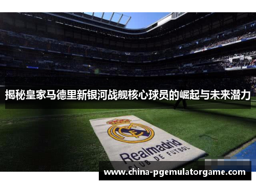 揭秘皇家马德里新银河战舰核心球员的崛起与未来潜力