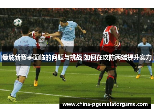 曼城新赛季面临的问题与挑战 如何在攻防两端提升实力