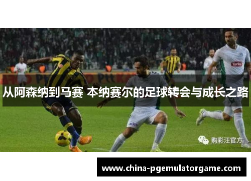 从阿森纳到马赛 本纳赛尔的足球转会与成长之路