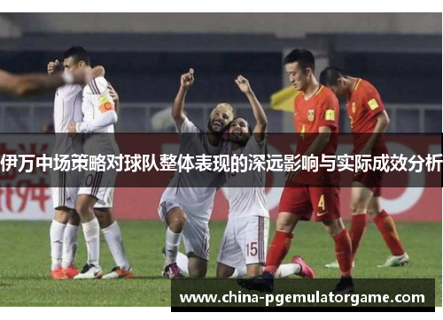 伊万中场策略对球队整体表现的深远影响与实际成效分析