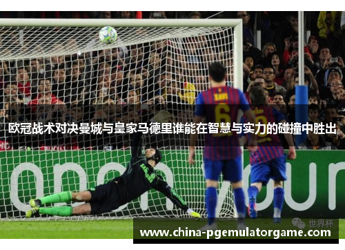 欧冠战术对决曼城与皇家马德里谁能在智慧与实力的碰撞中胜出