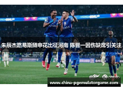 朱辰杰路易斯随申花出征河南 陈晋一因伤缺席引关注