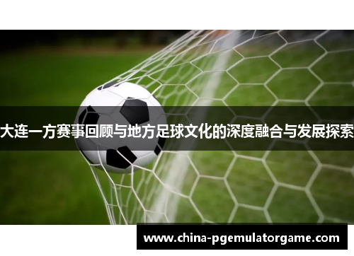 大连一方赛事回顾与地方足球文化的深度融合与发展探索