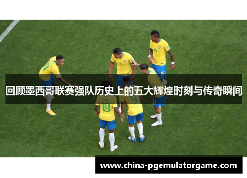 回顾墨西哥联赛强队历史上的五大辉煌时刻与传奇瞬间
