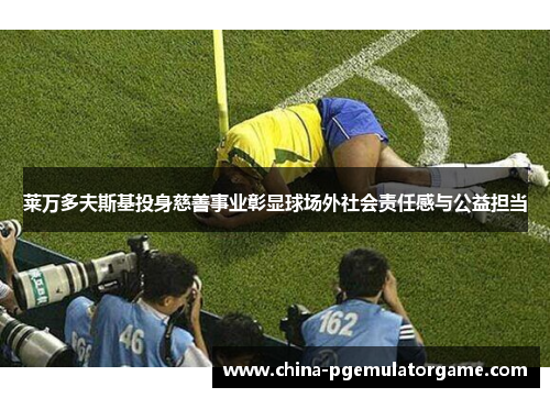 莱万多夫斯基投身慈善事业彰显球场外社会责任感与公益担当