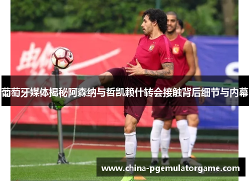 葡萄牙媒体揭秘阿森纳与哲凯赖什转会接触背后细节与内幕