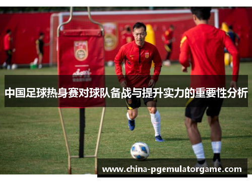 中国足球热身赛对球队备战与提升实力的重要性分析