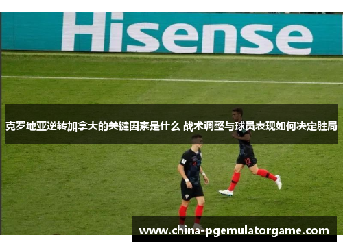 克罗地亚逆转加拿大的关键因素是什么 战术调整与球员表现如何决定胜局