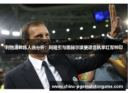 利物浦教练人选分析：阿隆索与图赫尔谁更适合执掌红军帅印