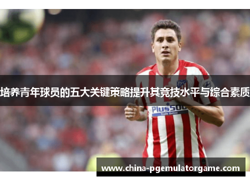 培养青年球员的五大关键策略提升其竞技水平与综合素质
