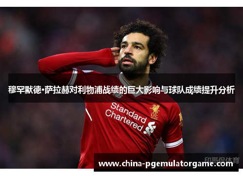 穆罕默德·萨拉赫对利物浦战绩的巨大影响与球队成绩提升分析