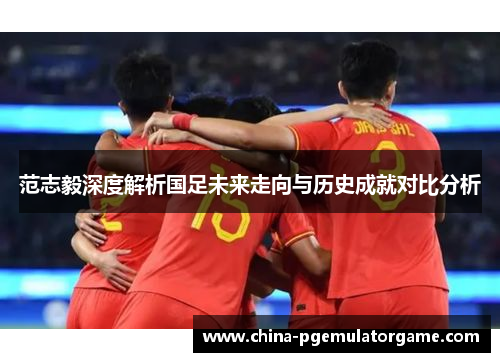范志毅深度解析国足未来走向与历史成就对比分析