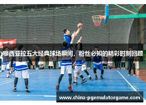 穆西亚拉五大经典球场瞬间，粉丝必知的精彩时刻回顾