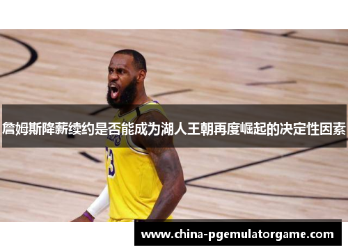 詹姆斯降薪续约是否能成为湖人王朝再度崛起的决定性因素