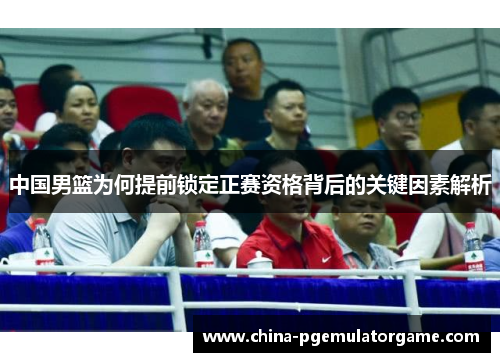 中国男篮为何提前锁定正赛资格背后的关键因素解析