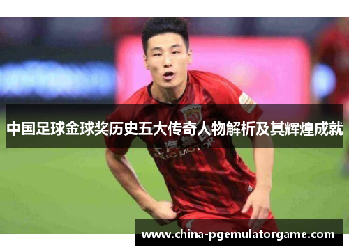 中国足球金球奖历史五大传奇人物解析及其辉煌成就