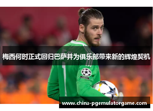 梅西何时正式回归巴萨并为俱乐部带来新的辉煌契机