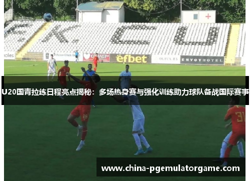 U20国青拉练日程亮点揭秘：多场热身赛与强化训练助力球队备战国际赛事