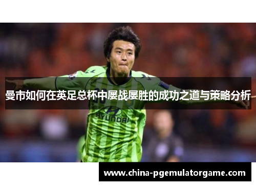 曼市如何在英足总杯中屡战屡胜的成功之道与策略分析