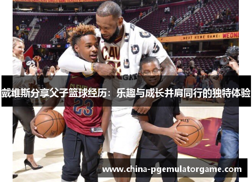 戴维斯分享父子篮球经历：乐趣与成长并肩同行的独特体验