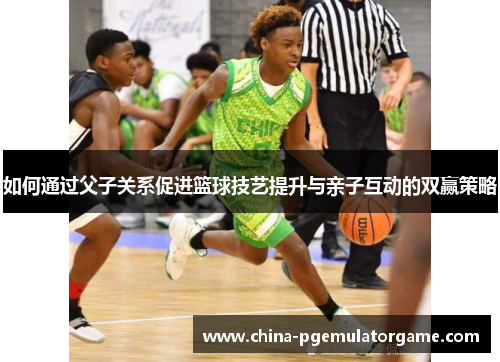 如何通过父子关系促进篮球技艺提升与亲子互动的双赢策略