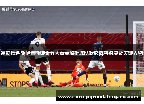 富勒姆迎战伊普斯维奇五大看点解析球队状态阵容对决及关键人物