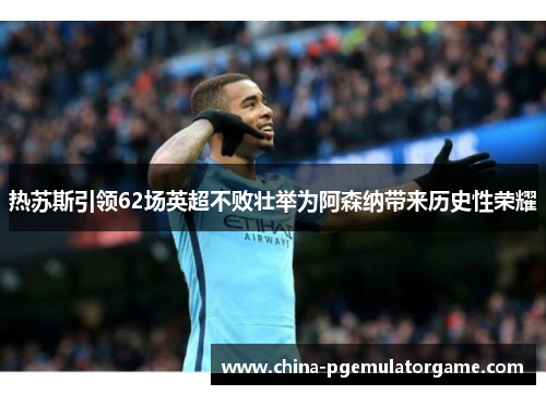 热苏斯引领62场英超不败壮举为阿森纳带来历史性荣耀