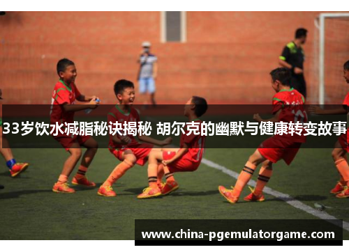 33岁饮水减脂秘诀揭秘 胡尔克的幽默与健康转变故事