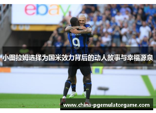 小图拉姆选择为国米效力背后的动人故事与幸福源泉