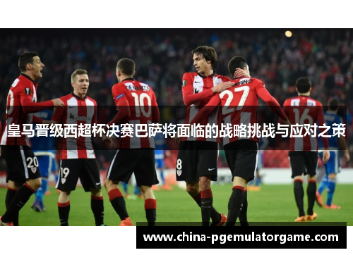 皇马晋级西超杯决赛巴萨将面临的战略挑战与应对之策