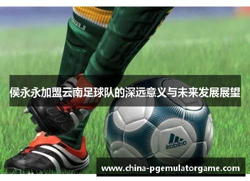 侯永永加盟云南足球队的深远意义与未来发展展望
