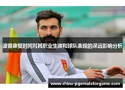 波普康复时间对其职业生涯和球队表现的深远影响分析