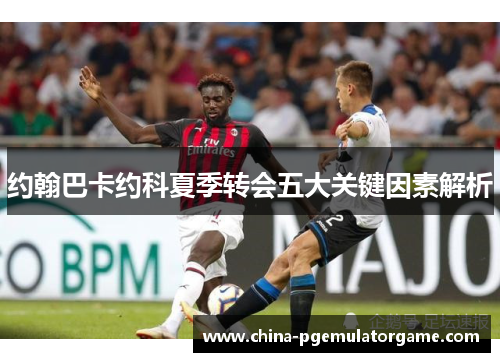 约翰巴卡约科夏季转会五大关键因素解析