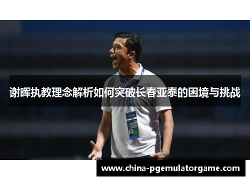 谢晖执教理念解析如何突破长春亚泰的困境与挑战