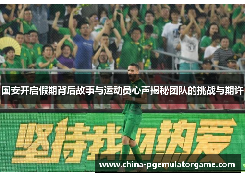 国安开启假期背后故事与运动员心声揭秘团队的挑战与期许