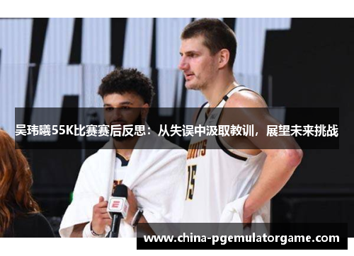 吴玮曦55K比赛赛后反思：从失误中汲取教训，展望未来挑战