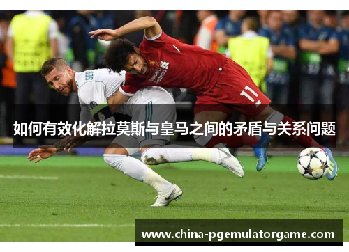 如何有效化解拉莫斯与皇马之间的矛盾与关系问题