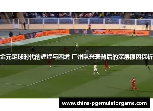 金元足球时代的辉煌与困境 广州队兴衰背后的深层原因探析