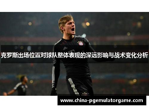 克罗斯出场位置对球队整体表现的深远影响与战术变化分析