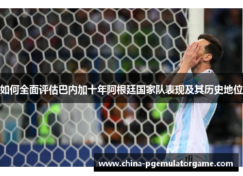 如何全面评估巴内加十年阿根廷国家队表现及其历史地位