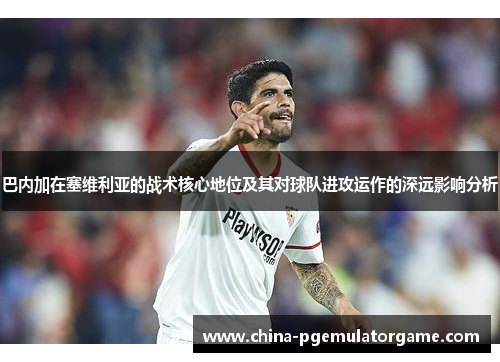 巴内加在塞维利亚的战术核心地位及其对球队进攻运作的深远影响分析