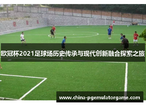 欧冠杯2021足球场历史传承与现代创新融合探索之旅