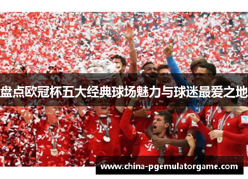 盘点欧冠杯五大经典球场魅力与球迷最爱之地 盘点欧冠杯五大经典球场魅力与球迷最爱之地