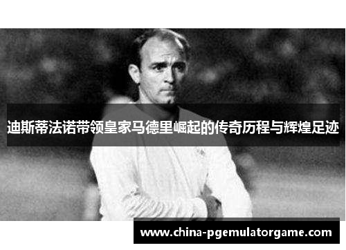 迪斯蒂法诺带领皇家马德里崛起的传奇历程与辉煌足迹