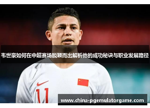 韦世豪如何在中超赛场脱颖而出解析他的成功秘诀与职业发展路径