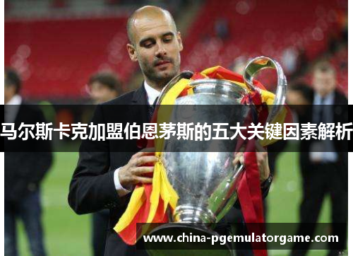 马尔斯卡克加盟伯恩茅斯的五大关键因素解析 马尔斯卡克加盟伯恩茅斯的五大关键因素解析