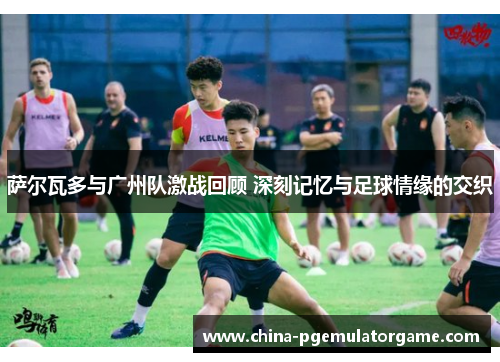 萨尔瓦多与广州队激战回顾 深刻记忆与足球情缘的交织